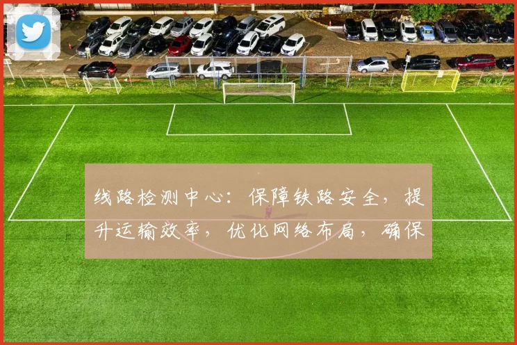 线路检测中心：保障铁路安全，提升运输效率，优化网络布局，确保顺畅运行